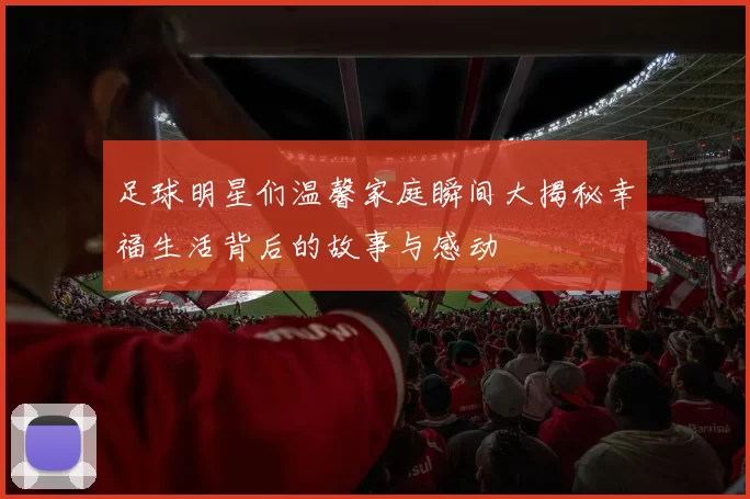 足球明星们温馨家庭瞬间大揭秘幸福生活背后的故事与感动