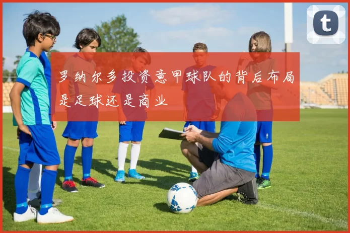 罗纳尔多投资意甲球队的背后布局是足球还是商业