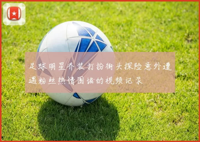 足球明星乔装打扮街头探险意外遭遇粉丝热情围堵的视频记录