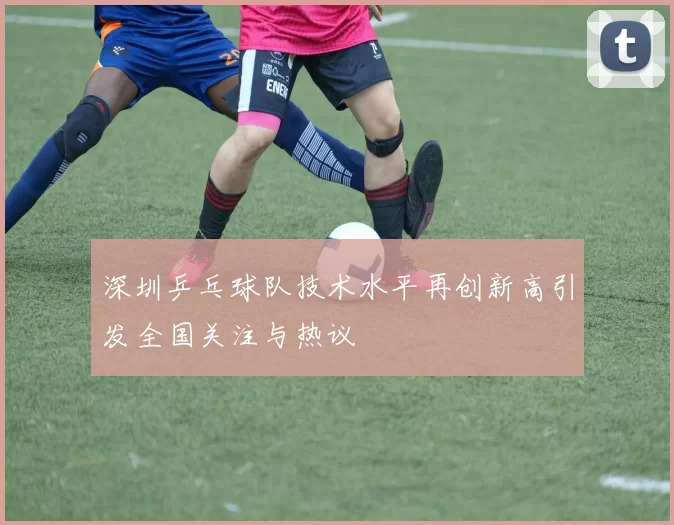 深圳乒乓球队技术水平再创新高引发全国关注与热议