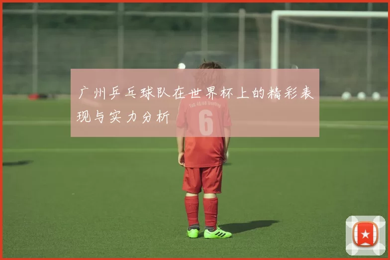 广州乒乓球队在世界杯上的精彩表现与实力分析