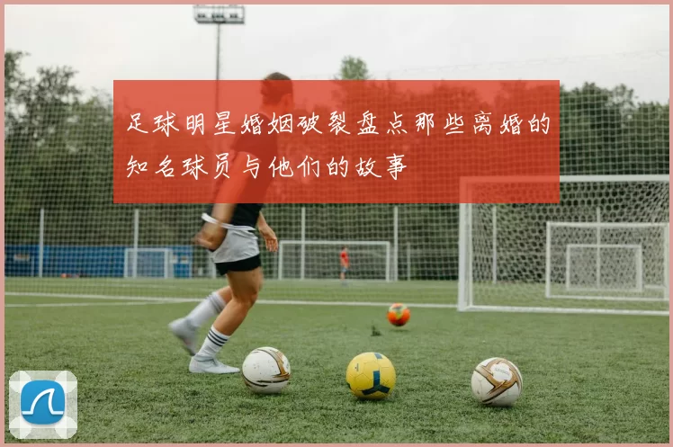 足球明星婚姻破裂盘点那些离婚的知名球员与他们的故事