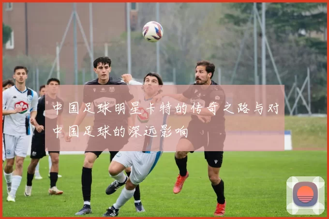 中国足球明星卡特的传奇之路与对中国足球的深远影响
