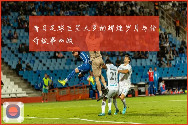 昔日足球巨星大罗的辉煌岁月与传奇故事回顾