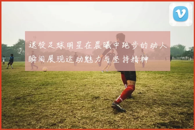 退役足球明星在晨曦中跑步的动人瞬间展现运动魅力与坚持精神