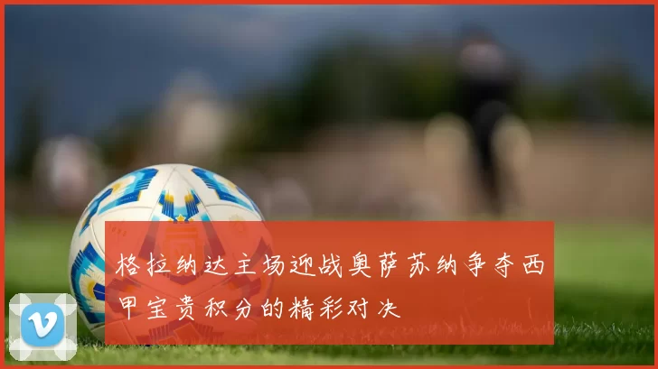 格拉纳达主场迎战奥萨苏纳争夺西甲宝贵积分的精彩对决
