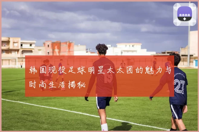 韩国现役足球明星太太团的魅力与时尚生活揭秘