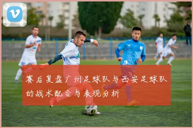 赛后复盘广州足球队与西安足球队的战术配合与表现分析