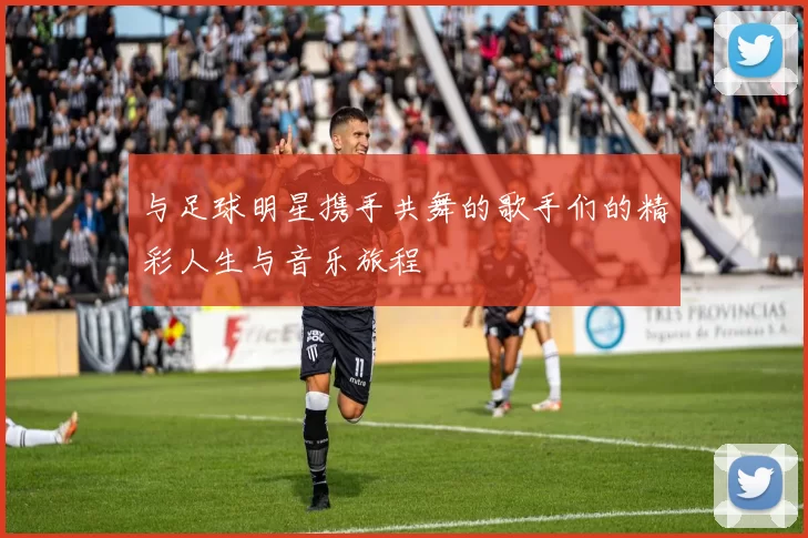 与足球明星携手共舞的歌手们的精彩人生与音乐旅程
