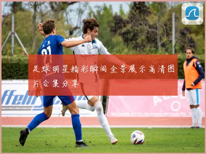 足球明星精彩瞬间全景展示高清图片合集分享