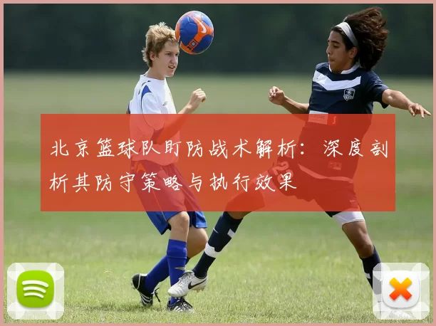 北京篮球队盯防战术解析：深度剖析其防守策略与执行效果