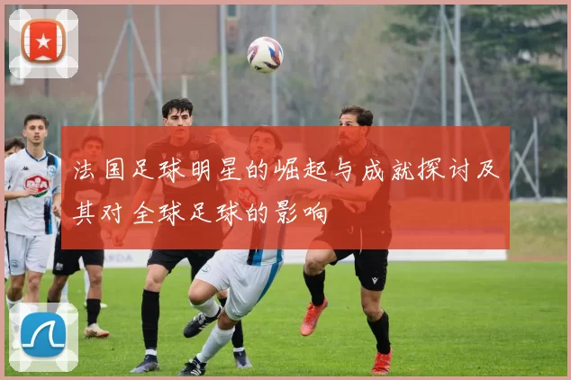 法国足球明星的崛起与成就探讨及其对全球足球的影响