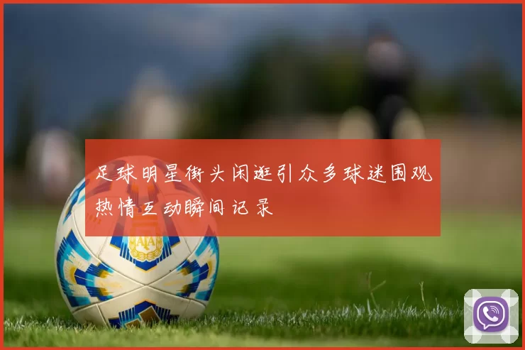 足球明星街头闲逛引众多球迷围观热情互动瞬间记录