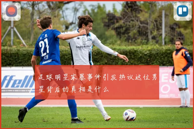 足球明星家暴事件引发热议这位男星背后的真相是什么