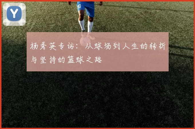 杨秀英专访：从球场到人生的转折与坚持的篮球之路