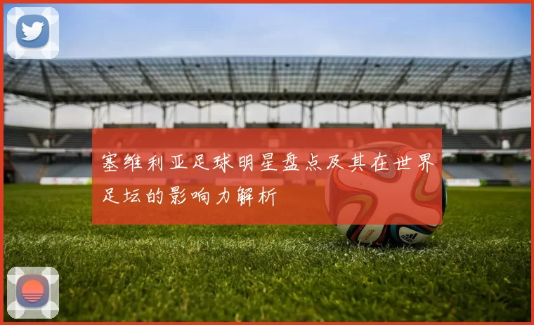 塞维利亚足球明星盘点及其在世界足坛的影响力解析