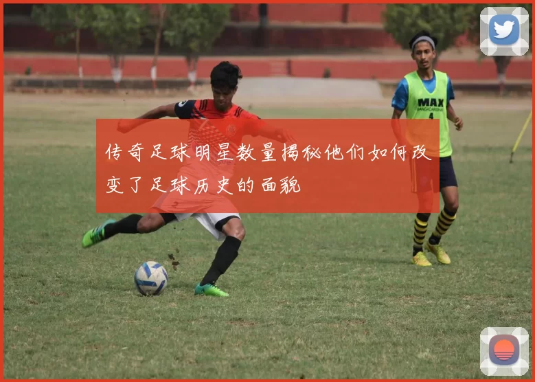 传奇足球明星数量揭秘他们如何改变了足球历史的面貌