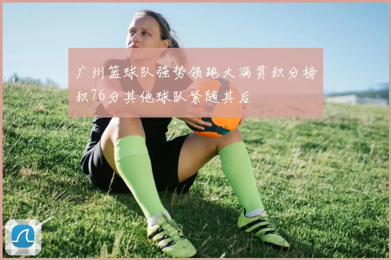 广州篮球队强势领跑大满贯积分榜积76分其他球队紧随其后