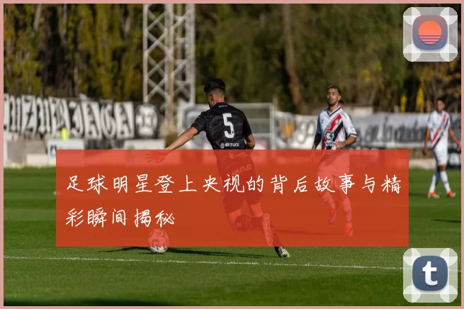 足球明星登上央视的背后故事与精彩瞬间揭秘