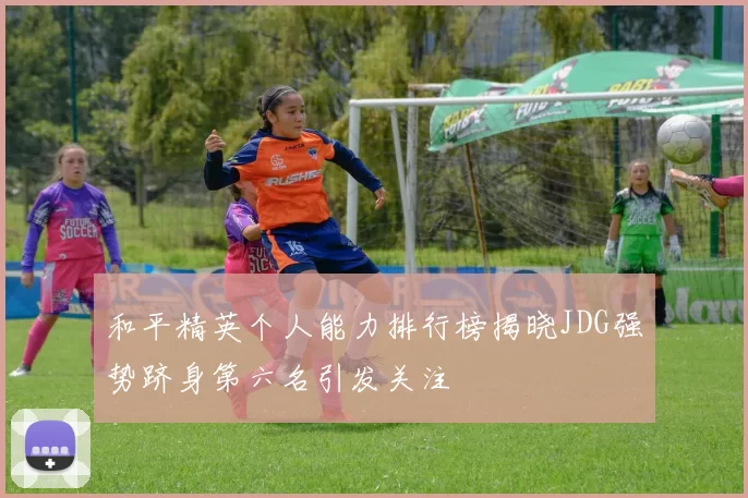 和平精英个人能力排行榜揭晓JDG强势跻身第六名引发关注