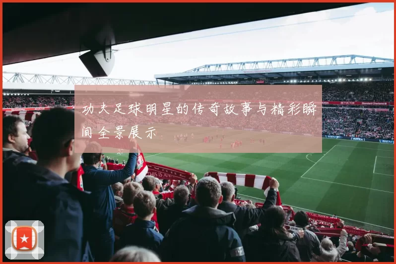 功夫足球明星的传奇故事与精彩瞬间全景展示