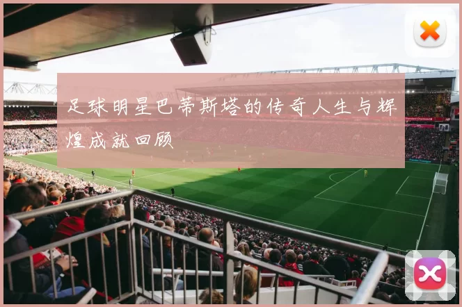 足球明星巴蒂斯塔的传奇人生与辉煌成就回顾
