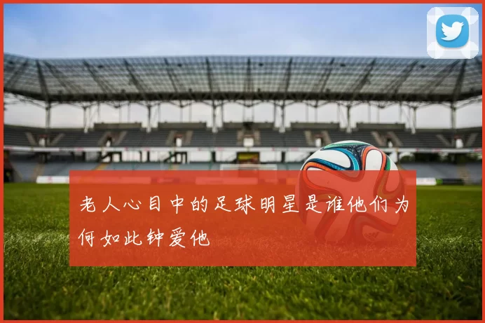 老人心目中的足球明星是谁他们为何如此钟爱他