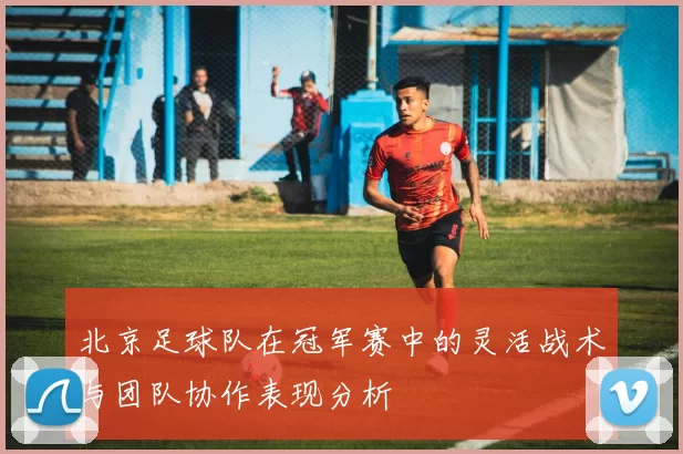 北京足球队在冠军赛中的灵活战术与团队协作表现分析