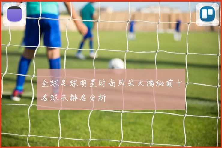 全球足球明星时尚风采大揭秘前十名球衣排名分析