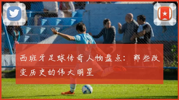 西班牙足球传奇人物盘点：那些改变历史的伟大明星