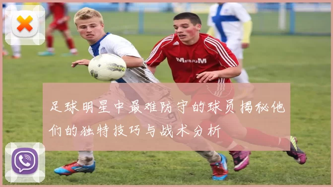 足球明星中最难防守的球员揭秘他们的独特技巧与战术分析