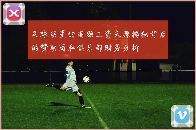 足球明星的高额工资来源揭秘背后的赞助商和俱乐部财务分析