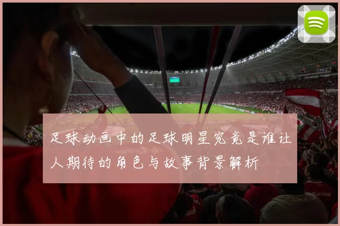 足球动画中的足球明星究竟是谁让人期待的角色与故事背景解析