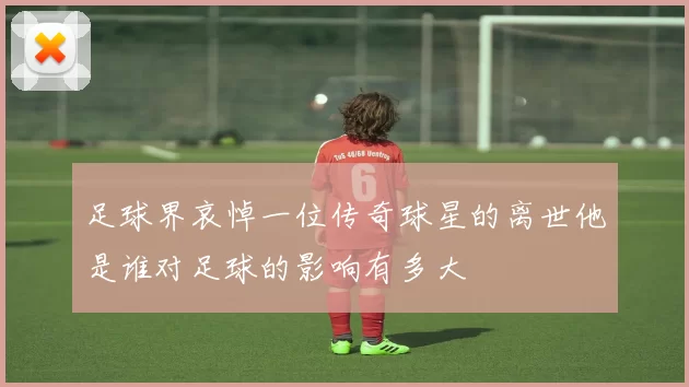 足球界哀悼一位传奇球星的离世他是谁对足球的影响有多大