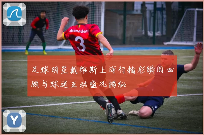 足球明星戴维斯上海行精彩瞬间回顾与球迷互动盛况揭秘