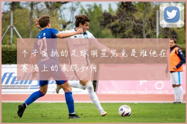 个子高挑的足球明星究竟是谁他在赛场上的表现如何