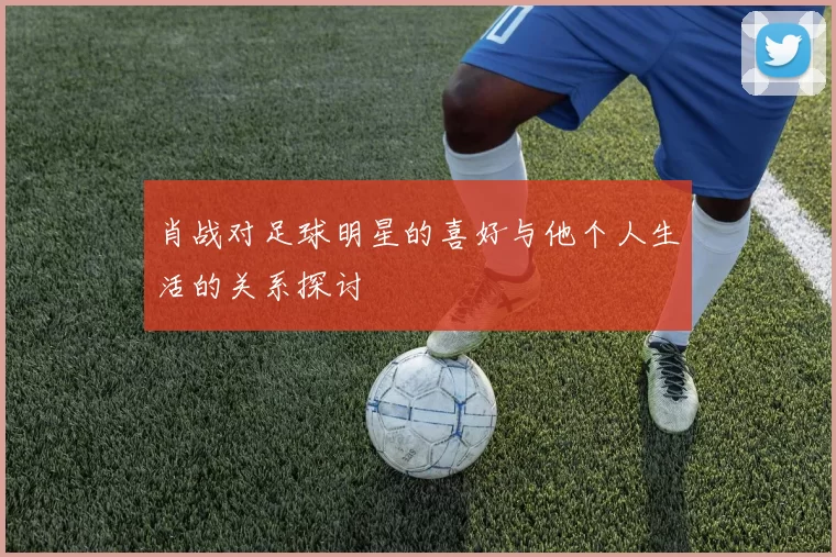 肖战对足球明星的喜好与他个人生活的关系探讨