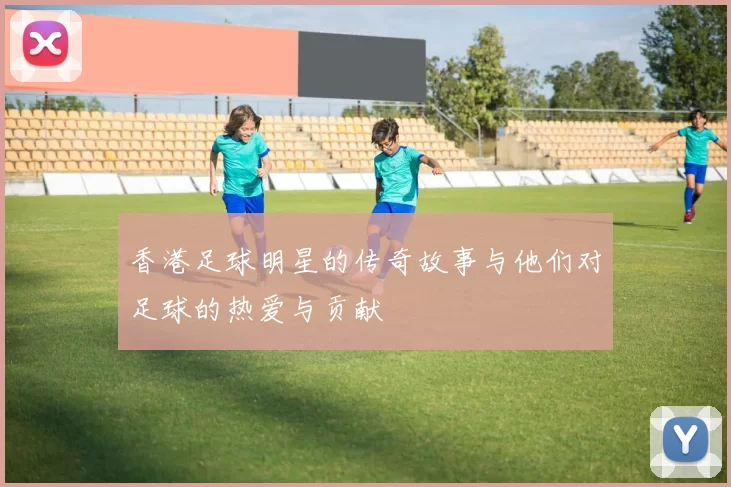 香港足球明星的传奇故事与他们对足球的热爱与贡献