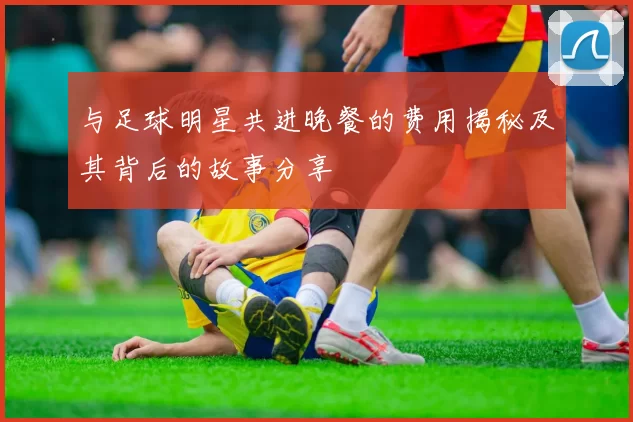 与足球明星共进晚餐的费用揭秘及其背后的故事分享