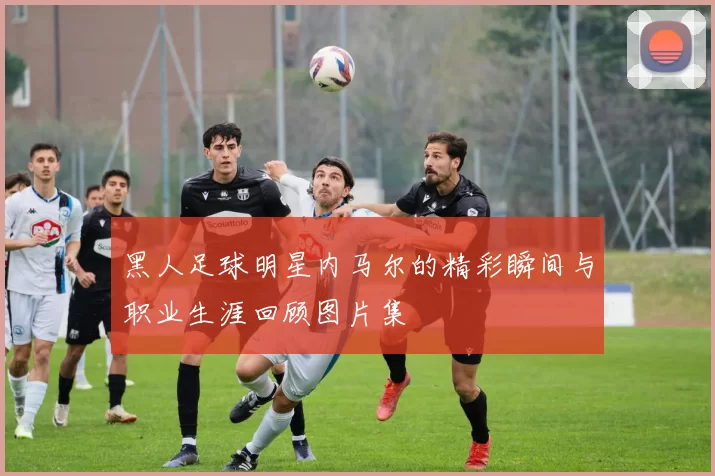 黑人足球明星内马尔的精彩瞬间与职业生涯回顾图片集