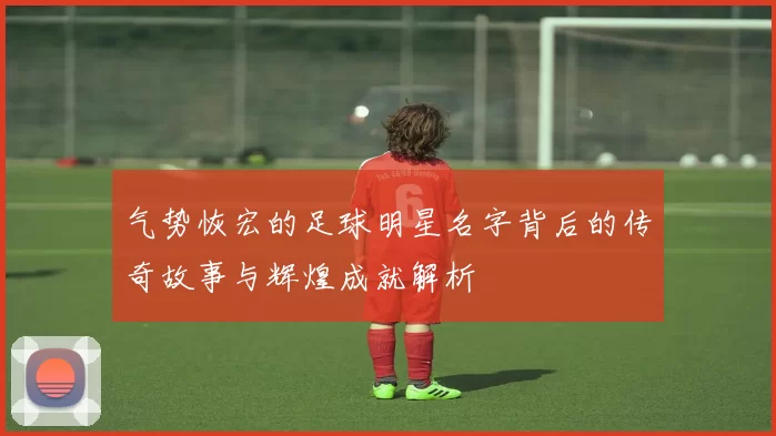 气势恢宏的足球明星名字背后的传奇故事与辉煌成就解析