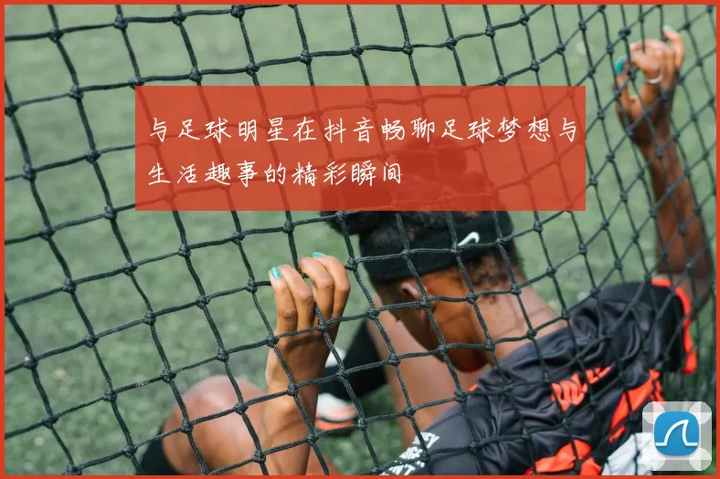 与足球明星在抖音畅聊足球梦想与生活趣事的精彩瞬间