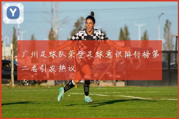 广州足球队荣登足球意识排行榜第二名引发热议