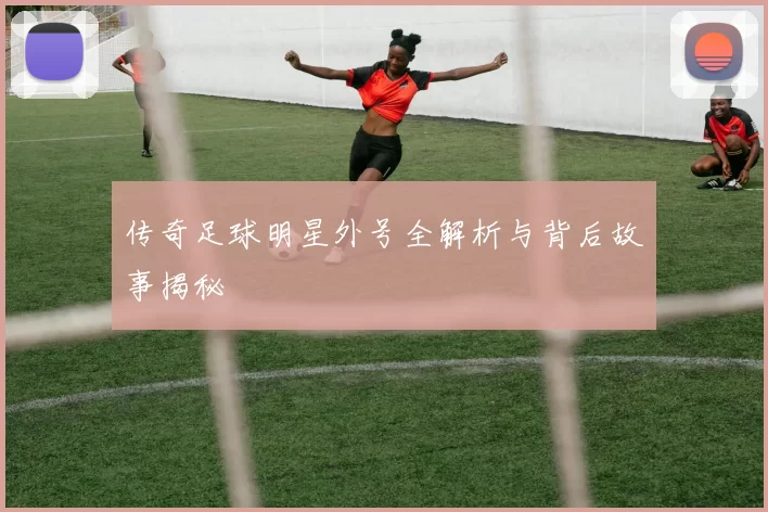 传奇足球明星外号全解析与背后故事揭秘