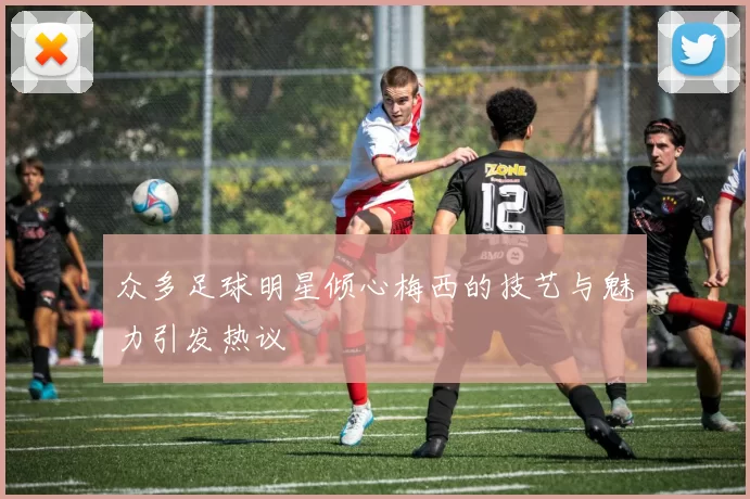 众多足球明星倾心梅西的技艺与魅力引发热议