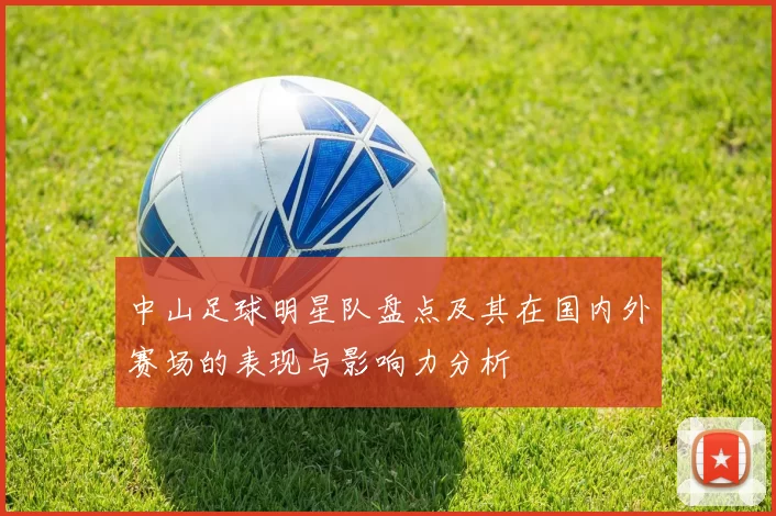 中山足球明星队盘点及其在国内外赛场的表现与影响力分析