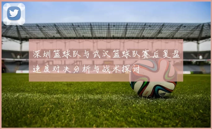 深圳篮球队与武汉篮球队赛后复盘速度对决分析与战术探讨