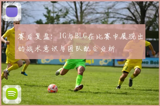 赛后复盘：IG与BLG在比赛中展现出的战术意识与团队配合分析