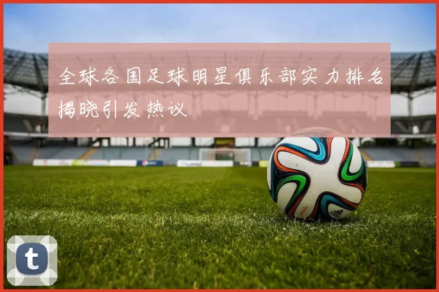 全球各国足球明星俱乐部实力排名揭晓引发热议