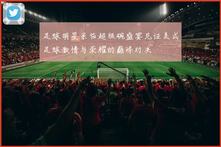 足球明星亲临超级碗盛宴见证美式足球激情与荣耀的巅峰对决